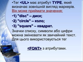 •Тег <UL><UL> має атрибут TYPETYPE, який
визначає зовнішній вигляд маркерів.
Він може приймати значення:
•1) "disc" – диск;1) "disc" – диск;
•2) "circle" – коло;2) "circle" – коло;
•3) "square" – квадрат.3) "square" – квадрат.
Значки списку, символи або цифри
можна змінювати як звичайний текст.
Для цього використовується тег
<FONT><FONT> з атрибутами.
 