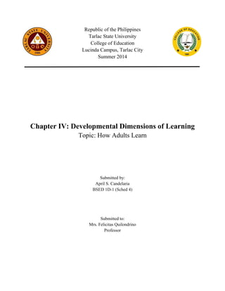 Republic of the Philippines
Tarlac State University
College of Education
Lucinda Campus, Tarlac City
Summer 2014
Chapter IV: Developmental Dimensions of Learning
Topic: How Adults Learn
Submitted by:
April S. Candelaria
BSED 1D-1 (Sched 4)
Submitted to:
Mrs. Felicitas Quilondrino
Professor
 