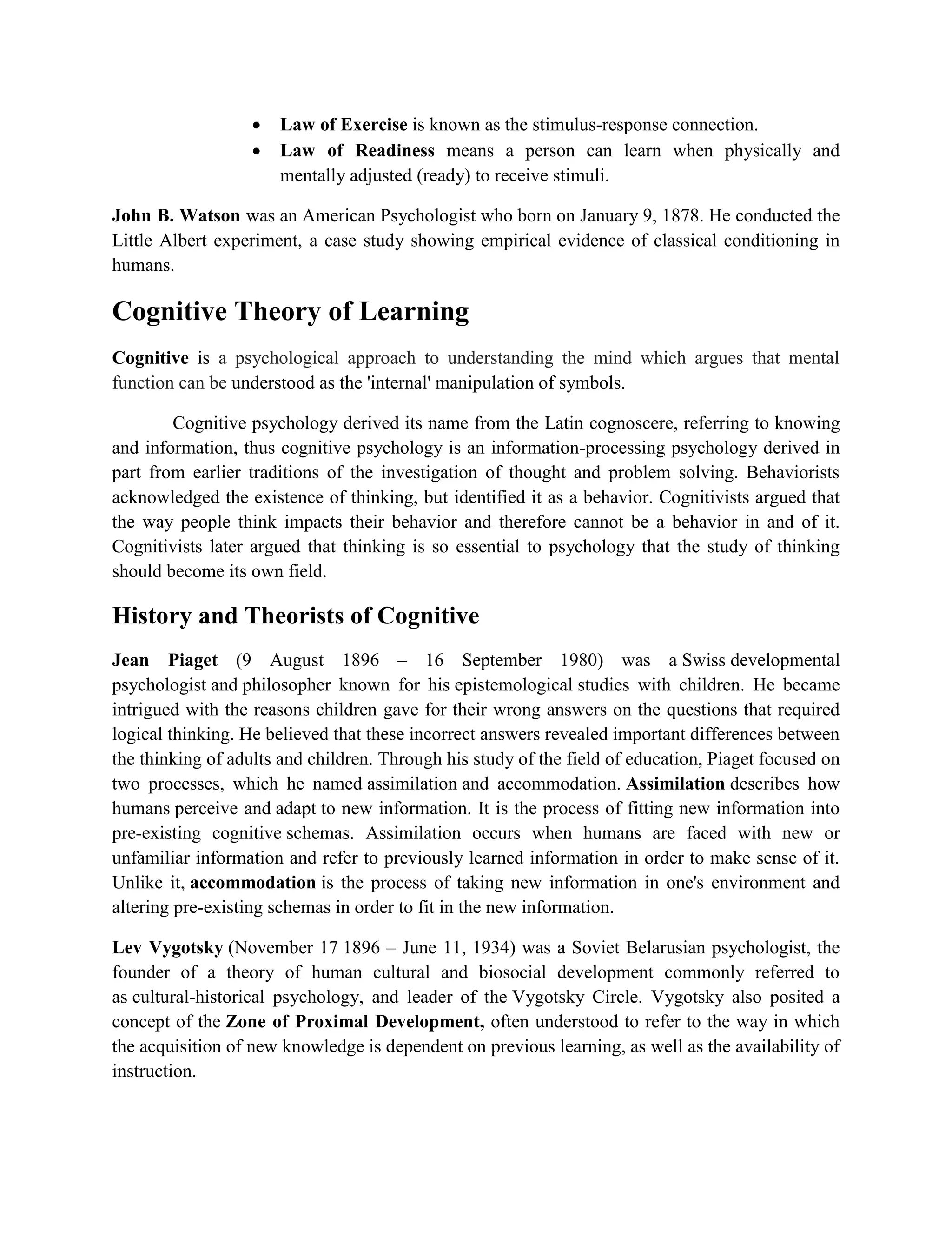  Law of Exercise is known as the stimulus-response connection.
 Law of Readiness means a person can learn when physically and
mentally adjusted (ready) to receive stimuli.
John B. Watson was an American Psychologist who born on January 9, 1878. He conducted the
Little Albert experiment, a case study showing empirical evidence of classical conditioning in
humans.
Cognitive Theory of Learning
Cognitive is a psychological approach to understanding the mind which argues that mental
function can be understood as the 'internal' manipulation of symbols.
Cognitive psychology derived its name from the Latin cognoscere, referring to knowing
and information, thus cognitive psychology is an information-processing psychology derived in
part from earlier traditions of the investigation of thought and problem solving. Behaviorists
acknowledged the existence of thinking, but identified it as a behavior. Cognitivists argued that
the way people think impacts their behavior and therefore cannot be a behavior in and of it.
Cognitivists later argued that thinking is so essential to psychology that the study of thinking
should become its own field.
History and Theorists of Cognitive
Jean Piaget (9 August 1896 – 16 September 1980) was a Swiss developmental
psychologist and philosopher known for his epistemological studies with children. He became
intrigued with the reasons children gave for their wrong answers on the questions that required
logical thinking. He believed that these incorrect answers revealed important differences between
the thinking of adults and children. Through his study of the field of education, Piaget focused on
two processes, which he named assimilation and accommodation. Assimilation describes how
humans perceive and adapt to new information. It is the process of fitting new information into
pre-existing cognitive schemas. Assimilation occurs when humans are faced with new or
unfamiliar information and refer to previously learned information in order to make sense of it.
Unlike it, accommodation is the process of taking new information in one's environment and
altering pre-existing schemas in order to fit in the new information.
Lev Vygotsky (November 17 1896 – June 11, 1934) was a Soviet Belarusian psychologist, the
founder of a theory of human cultural and biosocial development commonly referred to
as cultural-historical psychology, and leader of the Vygotsky Circle. Vygotsky also posited a
concept of the Zone of Proximal Development, often understood to refer to the way in which
the acquisition of new knowledge is dependent on previous learning, as well as the availability of
instruction.
 