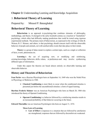 Chapter 2: Understanding Learning and Knowledge Acquisition
3. Behavioral Theory of Learning
Prepared by: Mirasol P. Batungbakal
Behavioral Theory of Learning
Behaviorism is an approach to psychology that combines elements of philosophy,
methodology, and theory. It emerged in the early twentieth century as a reaction to "mentalistic"
psychology, which often had difficulty making predictions that could be tested using rigorous
experimental methods. The primary tenet of behaviorism, as expressed in the writings of John B.
Watson, B. F. Skinner, and others, is that psychology should concern itself with the observable
behavior of people and animals, not with unobservable events that take place in their minds.
Theory is a group of ideas meant to explain a certain topic, such as a single or collection
of facts, events, phenomena etc.
Learning is the act of acquiring new, or modifying and reinforcing,
existing knowledge, behaviors, skills, values, or preferences and may involve synthesizing
different types of information.
Under this aspect the theories are based almost entirely on observable learning and
observable behavior.
History and Theorists of Behaviorism
Ivan Pavlov was a Russian Physiologist born on September 14, 1849 who won the Nobel Prize
in Physiology or Medicine in 1940.
 Classical Conditioning is most likely to occur when the conditioned stimulus is
presented just before the unconditioned stimulus: a form of signal learning.
Burrhus Frederic Skinner was an American Psychologist who born on March 20, 1904 who
introduced the theory of Operant Conditioning.
 Operant Conditioning is a behavior followed by a reinforcing stimulus results in
an increased probability of that behavior occurring in the future.
Edward Thorndike was an American Psychologist who born on August 31, 1874.
Three Laws of Learning
 Law of Effect is responses to a situation that are followed by satisfaction
are strengthened; responses that are followed by discomfort are weakened.
 
