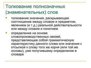 Толкование полнозначных
(знаменательных) слов
 толкование значения, раскрывающее
соотношение между словом и предметом,
явлением (и т.д.) реальной действительности
или между словом и понятием
 определение на основе
словопроизводственных связей,
представляющее собой грамматическую
характеристику данного слова или значения с
отсылкой к слову того же корня (или той же
основы), уже получившему определение в
словаре
 