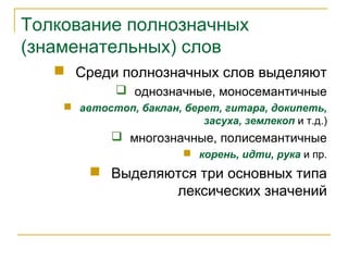 Толкование полнозначных
(знаменательных) слов
 Среди полнозначных слов выделяют
 однозначные, моносемантичные
 автостоп, баклан, берет, гитара, докипеть,
засуха, землекоп и т.д.)
 многозначные, полисемантичные
 корень, идти, рука и пр.
 Выделяются три основных типа
лексических значений
 
