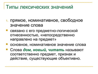 Типы лексических значений
1. прямое, номинативное, свободное
значение слова
 связано с его предметно-логической
отнесенностью, «непосредственно
направлено на предмет»
 основное, номинативное значение слова
 Слова дом, новый, читать называют
соответственно предмет, признак и
действие, существующие объективно.
 