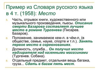 Пример из Словаря русского языка
в 4 т. (1958): Место
5. Часть, отрывок книги, художественного или
музыкального произведения, пьесы. Описание
смерти Базарова составляет лучшее
место в романе Тургенева (Писарев.
Базаров).
6. Положение, занимаемое кем-л. в чём-л. (в
обществе, семье, науке, спорте и т.п.). Занять
первое место в соревнованиях.
7. Должность, служба... Он получил место
надзирателя над казенными магазинами
(Тургенев. Собака).
8. Отдельный предмет, отдельная вещь багажа,
груза... Сдать в багаж пять мест.
 