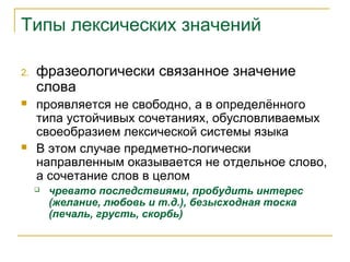 Типы лексических значений
2. фразеологически связанное значение
слова
 проявляется не свободно, а в определённого
типа устойчивых сочетаниях, обусловливаемых
своеобразием лексической системы языка
 В этом случае предметно-логически
направленным оказывается не отдельное слово,
а сочетание слов в целом
 чревато последствиями, пробудить интерес
(желание, любовь и т.д.), безысходная тоска
(печаль, грусть, скорбь)
 