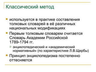 Классический метод
 используется в практике составления
толковых словарей в её различных
национальных модификациях
 Первым толковым словарем считается
Словарь Академии Российской
1789-1794 гг.
 энциклопедический и «академический
нормативный» (по характеристике Л.В.Щербы)
 Принцип энциклопедизма постепенно
оттесняется
 