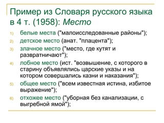 Пример из Словаря русского языка
в 4 т. (1958): Место
1) белые места ("малоисследованные районы");
2) детское место (анат. "плацента");
3) злачное место ("место, где кутят и
развратничают");
4) лобное место (ист. "возвышение, с которого в
старину объявлялись царские указы и на
котором совершались казни и наказания");
5) общее место ("всем известная истина, избитое
выражение");
6) отхожее место ("уборная без канализации, с
выгребной ямой");
 