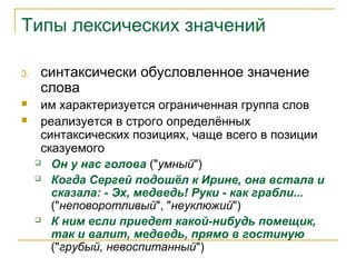 Типы лексических значений
3. синтаксически обусловленное значение
слова
 им характеризуется ограниченная группа слов
 реализуется в строго определённых
синтаксических позициях, чаще всего в позиции
сказуемого
 Он у нас голова ("умный")
 Когда Сергей подошёл к Ирине, она встала и
сказала: - Эх, медведь! Руки - как грабли...
("неповоротливый", "неуклюжий")
 К ним если приедет какой-нибудь помещик,
так и валит, медведь, прямо в гостиную
("грубый, невоспитанный")
 