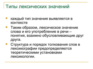 Типы лексических значений
 каждый тип значения выявляется в
контексте
 Таким образом, лексическое значение
слова и его употребление в речи –
понятия, взаимно обусловливающие друг
друга.
 Структура и порядок толкования слов в
лексикографии предопределяются
теоретическими установками
лексикологии.
 