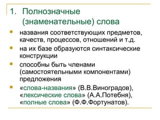 1. Полнозначные
(знаменательные) слова
 названия соответствующих предметов,
качеств, процессов, отношений и т.д.
 на их базе образуются синтаксические
конструкции
 способны быть членами
(самостоятельными компонентами)
предложения
 «слова-названия» (В.В.Виноградов),
«лексические слова» (А.А.Потебня),
«полные слова» (Ф.Ф.Фортунатов).
 