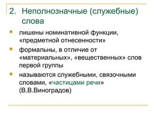 2. Неполнозначные (служебные)
слова
 лишены номинативной функции,
«предметной отнесенности»
 формальны, в отличие от
«материальных», «вещественных» слов
первой группы
 называются служебными, связочными
словами, «частицами речи»
(В.В.Виноградов)
 