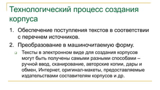 Технологический процесс создания
корпуса
1. Обеспечение поступления текстов в соответствии
с перечнем источников.
2. Преобразование в машиночитаемую форму.
 Тексты в электронном виде для создания корпусов
могут быть получены самыми разными способами –
ручной ввод, сканирование, авторские копии, дары и
обмен, Интернет, оригинал-макеты, предоставляемые
издательствами составителям корпусов и др.
 