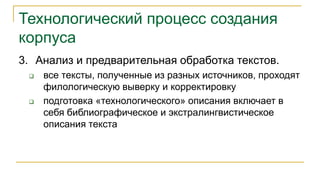 Технологический процесс создания
корпуса
3. Анализ и предварительная обработка текстов.
 все тексты, полученные из разных источников, проходят
филологическую выверку и корректировку
 подготовка «технологического» описания включает в
себя библиографическое и экстралингвистическое
описания текста
 