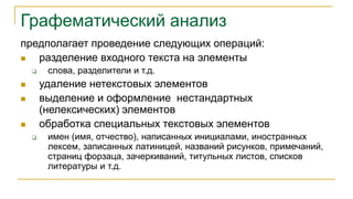 Графематический анализ
предполагает проведение следующих операций:
 разделение входного текста на элементы
 слова, разделители и т.д.
 удаление нетекстовых элементов
 выделение и оформление нестандартных
(нелексических) элементов
 обработка специальных текстовых элементов
 имен (имя, отчество), написанных инициалами, иностранных
лексем, записанных латиницей, названий рисунков, примечаний,
страниц форзаца, зачеркиваний, титульных листов, списков
литературы и т.д.
 