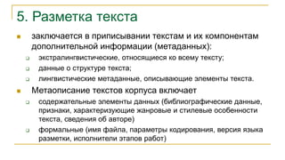 5. Разметка текста
 заключается в приписывании текстам и их компонентам
дополнительной информации (метаданных):
 экстралингвистические, относящиеся ко всему тексту;
 данные о структуре текста;
 лингвистические метаданные, описывающие элементы текста.
 Метаописание текстов корпуса включает
 содержательные элементы данных (библиографические данные,
признаки, характеризующие жанровые и стилевые особенности
текста, сведения об авторе)
 формальные (имя файла, параметры кодирования, версия языка
разметки, исполнители этапов работ)
 