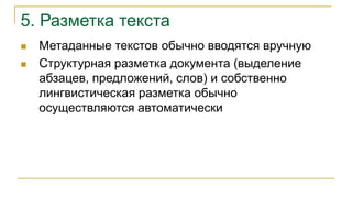 5. Разметка текста
 Метаданные текстов обычно вводятся вручную
 Структурная разметка документа (выделение
абзацев, предложений, слов) и собственно
лингвистическая разметка обычно
осуществляются автоматически
 