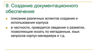 9. Создание документационного
обеспечения
 описание различных аспектов создания и
использования корпуса
 в частности, приводятся сведения о разметке,
позволяющие искать по метаданным, язык
запросов корпус-менеджера и т.д.
 