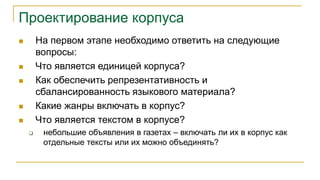 Проектирование корпуса
 На первом этапе необходимо ответить на следующие
вопросы:
 Что является единицей корпуса?
 Как обеспечить репрезентативность и
сбалансированность языкового материала?
 Какие жанры включать в корпус?
 Что является текстом в корпусе?
 небольшие объявления в газетах – включать ли их в корпус как
отдельные тексты или их можно объединять?
 