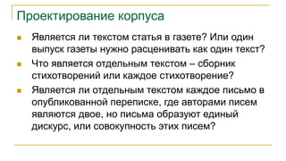 Проектирование корпуса
 Является ли текстом статья в газете? Или один
выпуск газеты нужно расценивать как один текст?
 Что является отдельным текстом – сборник
стихотворений или каждое стихотворение?
 Является ли отдельным текстом каждое письмо в
опубликованной переписке, где авторами писем
являются двое, но письма образуют единый
дискурс, или совокупность этих писем?
 