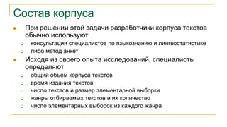Состав корпуса
 При решении этой задачи разработчики корпуса текстов
обычно используют
 консультации специалистов по языкознанию и лингвостатистике
 либо метод анкет
 Исходя из своего опыта исследований, специалисты
определяют
 общий объём корпуса текстов
 время издания текстов
 число текстов и размер элементарной выборки
 жанры отбираемых текстов и их количество
 число элементарных выборок из каждого жанра
 