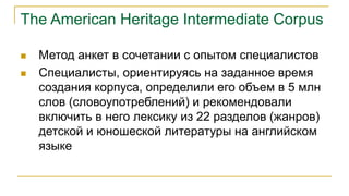 The American Heritage Intermediate Corpus
 Метод анкет в сочетании с опытом специалистов
 Специалисты, ориентируясь на заданное время
создания корпуса, определили его объем в 5 млн
слов (словоупотреблений) и рекомендовали
включить в него лексику из 22 разделов (жанров)
детской и юношеской литературы на английском
языке
 