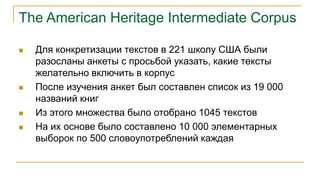 The American Heritage Intermediate Corpus
 Для конкретизации текстов в 221 школу США были
разосланы анкеты с просьбой указать, какие тексты
желательно включить в корпус
 После изучения анкет был составлен список из 19 000
названий книг
 Из этого множества было отобрано 1045 текстов
 На их основе было составлено 10 000 элементарных
выборок по 500 словоупотреблений каждая
 