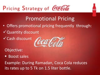 Pricing Strategy of
Promotional Pricing
• Offers promotional pricing frequently through:
Quantity discount
Cash discount
Objective:
 Boost sales
Example: During Ramadan, Coca Cola reduces
its rates up to 5 Tk on 1.5 liter bottle.
 