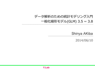 データ解析のための統計モデリング⼊入⾨門  
⼀一般化線形モデル(GLM)  3.5  ~∼  3.8
Shinya AKiba
2014/06/10
 