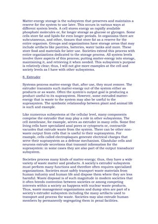Matter-energy storage is the subsystem that preserves and maintains a
reserve for the system to use later. This occurs in various ways at
different system levels. A cell stores energy as rapidly available
phosphate molecules or, for longer storage as glucose or glycogen. Some
cells store fat and lipids for even longer periods. In organisms there are
subcutaneous, and other, tissues that store fat as a reserve for the
entire organism. Groups and organizations have storage areas that may
include artifacts like pantries, batteries, water tanks and more. These
store food and materials for later use. Societies extend this process with
entire organizations dedicated to the storage process. All system levels
involve three aspects of this process; putting matter-energy into storage,
maintaining it, and retrieving it when needed. This subsystem's purpose
is relatively clear; thus, I will not give more examples at the cell and
society levels as I have with other subsystems.
8. Extruder
Systems process matter-energy that, after use, they must remove. The
extruder transmits such matter-energy out of the system either as
products or as waste. Often the system's output goal is producing a
product useful to its suprasystem. However, some extruded matter-
energy that is waste to the system may also be useful to the
suprasystem. The symbiotic relationship between plant and animal life
is such and example.
Like numerous subsystems at the cellular level, many components
comprise the extruder that may play a role in other subsystems. The
cell membrane, for example, serves as extruder in many cells. Some free
living cells have specialized anal pores or cytoprocts or, contractile
vacuoles that extrude waste from the system. There can be other non-
waste output from cells that is useful to their suprasystem. For
example, cells called electroplaques generate electrical charges that
serve their suprasystem as a defense mechanism. Glandular cells and
neurons extrude secretions that transmit information for the
suprasystem: in some cases they are also part of the output transducer
subsystem.
Societies process many kinds of matter-energy; thus, they have a wide
variety of waste matter and products. A society's extruder subsystem
must perform many functions and therefore often requires specialized
organizations. Societies must safely transport waste materials from
human industry and human life and dispose them where they are less
harmful. Waste disposal is of such magnitude in modern societies that
it often breeds contention between societies or among competing
interests within a society as happens with nuclear waste products.
Thus, waste management organizations and dump sites are part of a
society's extruder subsystem including the many artifacts used to
transport and process the waste. Societies may also extrude human
members by permanently segregating them in penal facilities.
 