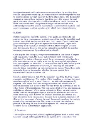 Immigration services likewise remove non-members by sending them
outside the system boundary. A society extrudes and transports output
to other societies through trade in the form of products. The distributor
subsystem moves these products that then leave the system through
ports, airports, pipelines, electrical lines and so on much the same as
when material entered the system through similar facilities. One
additional product the system may extrude is information markers that
convey messages to other societies with which the system interacts.
9. Motor
Motor subsystems move the system, or its parts, in relation to one
another or their environment. In some cases they may be immobile and
instead move their environment to meet their needs. Plants that move
gases and liquids through their system for nourishment, input and,
dispersing their output are examples of this. More complex systems
may downwardly disperse the motor subsystem such that its member
components can move themselves independently.
Cells may be free living or, component members in the tissue of organs
and organisms. Thus, the motor subsystem in each type is quite
different. Free living cells move about their environment with flagella or
cilia in most cases or, as in the amoebae, by moving their cytoplasm
into pseudopodia or "false feet." As members of tissue, cells move by the
motor subsystem of their suprasystem, or they may be part of the
muscle tissue that makes up the suprasystems motor. Thus, these cells
upwardly disperse locomotion whether they are part of their
environment's motor tissue or not.
Societies rarely move in full. On the occasion that they do, they require
a massive mobilization. The exodus of the Israelites is perhaps the most
noted example of such a move. However, societies often downwardly
disperse their motor functions to organizations and individuals. In
modern societies this includes the vehicles driven by individuals and all
other forms of transportation. The companies that provide and maintain
mobility are also part of the motor subsystem. Thus, society's motor
serves to move its component parts around in relation to one another
more frequently than it moves as a whole. Societies, like sessile life,
may also move their environment to serve their purposes. Examples of
this are the movement of water through dams and canals so the society
can develop new settlements. They may even move mountains to
provide a pathway for the distributor system. All these are part of
society's motor subsystem in application.
10. Supporter
The supporter subsystem holds its system together. How it fulfills that
function though differs greatly from on system level to another. The
 