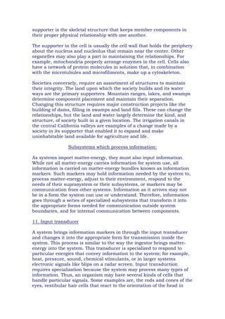 supporter is the skeletal structure that keeps member components in
their proper physical relationship with one another.
The supporter in the cell is usually the cell wall that holds the periphery
about the nucleus and nucleolus that remain near the center. Other
organelles may also play a part in maintaining the relationships. For
example, mitochondria properly arrange enzymes in the cell. Cells also
have a network of protein molecules in solution that, in combination
with the microtubules and microfiliments, make up a cytoskeleton.
Societies conversely, require an assortment of structures to maintain
their integrity. The land upon which the society builds and its water
ways are the primary supporters. Mountain ranges, lakes, and swamps
determine component placement and maintain their separation.
Changing this structure requires major construction projects like the
building of dams, filling in swamps and land fills. These can change the
relationships, but the land and water largely determine the kind, and
structure, of society built in a given location. The irrigation canals in
the central California valleys are examples of a change made by a
society in its supporter that enabled it to expand and make
uninhabitable land available for agriculture and life.
Subsystems which process information:
As systems import matter-energy, they must also input information.
While not all matter-energy carries information for system use, all
information is carried on matter-energy bundles known as information
markers. Such markers may hold information needed by the system to,
process matter-energy, adjust to their environment, respond to the
needs of their suprasystem or their subsystems, or markers may be
communication from other systems. Information as it arrives may not
be in a form the system can use or understand. Therefore, information
goes through a series of specialized subsystems that transform it into
the appropriate forms needed for communication outside system
boundaries, and for internal communication between components.
11. Input transducer
A system brings information markers in through the input transducer
and changes it into the appropriate form for transmission inside the
system. This process is similar to the way the ingestor brings matter-
energy into the system. This transducer is specialized to respond to
particular energies that convey information to the system; for example,
heat, pressure, sound, chemical stimulants, or in larger systems
electronic signals like blips on a radar screen. Input transduction
requires specialization because the system may process many types of
information. Thus, an organism may have several kinds of cells that
handle particular signals. Some examples are, the rods and cones of the
eyes, vestibular hair cells that react to the orientation of the head in
 