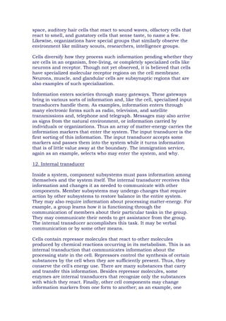 space, auditory hair cells that react to sound waves, olfactory cells that
react to smell, and gustatory cells that sense taste, to name a few.
Likewise, organizations have special groups that similarly observe the
environment like military scouts, researchers, intelligence groups.
Cells diversify how they process such information pending whether they
are cells in an organism, free-living, or completely specialized cells like
neurons and receptor. Though not yet observed, it is believed that cells
have specialized molecular receptor regions on the cell membrane.
Neurons, muscle, and glandular cells are subsynaptic regions that are
also examples of such specialization.
Information enters societies through many gateways. These gateways
bring in various sorts of information and, like the cell, specialized input
transducers handle them. As examples, information enters through
many electronic forms such as radio, television, and satellite
transmissions and, telephone and telegraph. Messages may also arrive
as signs from the natural environment, or information carried by
individuals or organizations. Thus an array of matter-energy carries the
information markers that enter the system. The input transducer is the
first sorting of this information. The input transducer accepts some
markers and passes them into the system while it turns information
that is of little value away at the boundary. The immigration service,
again as an example, selects who may enter the system, and why.
12. Internal transducer
Inside a system, component subsystems must pass information among
themselves and the system itself. The internal transducer receives this
information and changes it as needed to communicate with other
components. Member subsystems may undergo changes that require
action by other subsystems to restore balance in the entire system.
They may also require information about processing matter-energy. For
example, a group learns how it is functioning through the
communication of members about their particular tasks in the group.
They may communicate their needs to get assistance from the group.
The internal transducer accomplishes this task. It may be verbal
communication or by some other means.
Cells contain repressor molecules that react to other molecules
produced by chemical reactions occurring in its metabolism. This is an
internal transduction that communicates information about the
processing state in the cell. Repressors control the synthesis of certain
substances by the cell when they are sufficiently present. Thus, they
conserve the cell's energy use. There are many substances that carry
and transfer this information. Besides repressor molecules, some
enzymes are internal transducers that recognize only the substances
with which they react. Finally, other cell components may change
information markers from one form to another; as an example, one
 