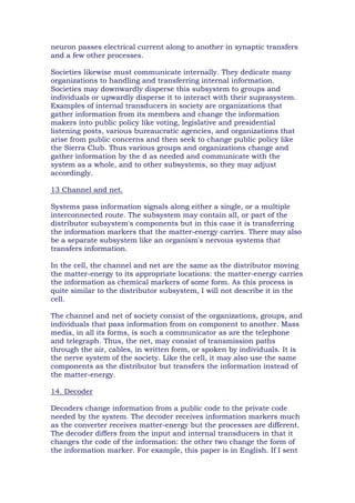 neuron passes electrical current along to another in synaptic transfers
and a few other processes.
Societies likewise must communicate internally. They dedicate many
organizations to handling and transferring internal information.
Societies may downwardly disperse this subsystem to groups and
individuals or upwardly disperse it to interact with their suprasystem.
Examples of internal transducers in society are organizations that
gather information from its members and change the information
makers into public policy like voting, legislative and presidential
listening posts, various bureaucratic agencies, and organizations that
arise from public concerns and then seek to change public policy like
the Sierra Club. Thus various groups and organizations change and
gather information by the d as needed and communicate with the
system as a whole, and to other subsystems, so they may adjust
accordingly.
13 Channel and net.
Systems pass information signals along either a single, or a multiple
interconnected route. The subsystem may contain all, or part of the
distributor subsystem's components but in this case it is transferring
the information markers that the matter-energy carries. There may also
be a separate subsystem like an organism's nervous systems that
transfers information.
In the cell, the channel and net are the same as the distributor moving
the matter-energy to its appropriate locations: the matter-energy carries
the information as chemical markers of some form. As this process is
quite similar to the distributor subsystem, I will not describe it in the
cell.
The channel and net of society consist of the organizations, groups, and
individuals that pass information from on component to another. Mass
media, in all its forms, is such a communicator as are the telephone
and telegraph. Thus, the net, may consist of transmission paths
through the air, cables, in written form, or spoken by individuals. It is
the nerve system of the society. Like the cell, it may also use the same
components as the distributor but transfers the information instead of
the matter-energy.
14. Decoder
Decoders change information from a public code to the private code
needed by the system. The decoder receives information markers much
as the converter receives matter-energy but the processes are different.
The decoder differs from the input and internal transducers in that it
changes the code of the information: the other two change the form of
the information marker. For example, this paper is in English. If I sent
 