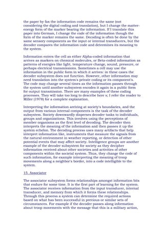 the paper by fax the information code remains the same (not
considering the digital coding and translation), but I change the matter-
energy form of the marker bearing the information. If I translate this
paper into German, I change the code of the information though the
form of the marker remains the same. Decoding is often be done by the
same sensory components as the input or internal transducers, but the
decoder compares the information code and determines its meaning to
the system.
Information enters the cell as either Alpha-coded information that
arrives as markers on chemical molecules, or Beta-coded information as
patterns of energies like light, temperature change, sound, pressure, or
perhaps electrical transmissions. Sometimes a cell may use the
information in the public form in which it arrives: in these cases the
decoder subsystem does not function. However, other information may
need translation into the system's private coding or its component's.
The code may change several times as the information passes through
the system until another subsystem encodes it again in a public form
for output transmission. There are many examples of these coding
processes. They will take too long to describe here s; I refer the reader to
Miller (1978) for a complete explanation.
Interpreting the information arriving at society's boundaries, and the
output from various internal components is the task of the decoder
subsystem. Society downwardly disperses decoder tasks to individuals,
groups and organizations. This involves using the perceptions of
member organisms as the first level of decoding. The decoder then
interprets the meaning of the information and then passes it up the
system echelon. The decoding process uses many artifacts that help
interpret information like, instruments that measure the signals from
the natural environment in weather reporting, or detection of other
potential events that may affect society. Intelligence groups are another
example of the decoder subsystem for society as they decipher
information received about other societies and activities of other
components within the societal system. Thus, they change the code of
such information, for example interpreting the meaning of troop
movements along a neighbor's border, into a code intelligible to the
system.
15. Associator
The associator subsystem forms relationships amongst information bits
that endure for some time. It is the first part of learning for the system.
The associator receives information from the input transducer, internal
transducer, and memory from which it forms these relationships.
Through this process a system can determine the required actions
based on what has been successful in previous or similar sets of
circumstances. For example if the decoder passes along information
about troop movements with the message that this is a military action,
 