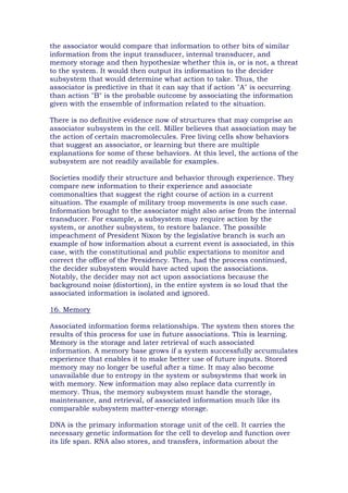 the associator would compare that information to other bits of similar
information from the input transducer, internal transducer, and
memory storage and then hypothesize whether this is, or is not, a threat
to the system. It would then output its information to the decider
subsystem that would determine what action to take. Thus, the
associator is predictive in that it can say that if action "A" is occurring
than action "B" is the probable outcome by associating the information
given with the ensemble of information related to the situation.
There is no definitive evidence now of structures that may comprise an
associator subsystem in the cell. Miller believes that association may be
the action of certain macromolecules. Free living cells show behaviors
that suggest an associator, or learning but there are multiple
explanations for some of these behaviors. At this level, the actions of the
subsystem are not readily available for examples.
Societies modify their structure and behavior through experience. They
compare new information to their experience and associate
commonalties that suggest the right course of action in a current
situation. The example of military troop movements is one such case.
Information brought to the associator might also arise from the internal
transducer. For example, a subsystem may require action by the
system, or another subsystem, to restore balance. The possible
impeachment of President Nixon by the legislative branch is such an
example of how information about a current event is associated, in this
case, with the constitutional and public expectations to monitor and
correct the office of the Presidency. Then, had the process continued,
the decider subsystem would have acted upon the associations.
Notably, the decider may not act upon associations because the
background noise (distortion), in the entire system is so loud that the
associated information is isolated and ignored.
16. Memory
Associated information forms relationships. The system then stores the
results of this process for use in future associations. This is learning.
Memory is the storage and later retrieval of such associated
information. A memory base grows if a system successfully accumulates
experience that enables it to make better use of future inputs. Stored
memory may no longer be useful after a time. It may also become
unavailable due to entropy in the system or subsystems that work in
with memory. New information may also replace data currently in
memory. Thus, the memory subsystem must handle the storage,
maintenance, and retrieval, of associated information much like its
comparable subsystem matter-energy storage.
DNA is the primary information storage unit of the cell. It carries the
necessary genetic information for the cell to develop and function over
its life span. RNA also stores, and transfers, information about the
 