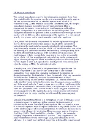 19. Output transducer
The output transducer converts the information marker's form from
that useful inside the system, to a form transmittable from the system
for use by its suprasystem or, another system with which it is
communicating. As the encoder translates the information, the output
transducer changes the matter-energy markers form. This is
comparable to spoken communication that has occurred inside a
system being written in a letter and sent to another system. This
subsystem reverses the process of the input transducer though the new
marker will be different after processing by the system. It is the output
sent by the system to the input transducers of other systems.
Cells, often use the same components for extruding matter-energy as
they do for output transduction because much of the information
output from the system is born on chemical molecule markers. This
process usually involves some area of the cell membrane that has either
an opening or a permeable surface. Occasionally the output may be in
the form of electrical charges as with the often herein cited case of
electroplaque cells in electric fish. In neurons this is the presynaptic
region of the cell that would pass its signal along to the postsynaptic
region of an adjoining cell. There are several processes involved by the
various types of cells but again I must avoid greater explanation and
refer the reader to Miller for extensive details.
In society the chief of state or other governmental agencies are the
prime component of this subsystem as they are of the encoder
subsystem. Here again it is changing the form of the marker for
dissemination that distinguishes it from the encoder that has translated
the information. Likewise, many of the artifacts used in input
transduction may be part of this subsystem; i.e., written materials,
radio and television stations, telephone and telegraph cables, satellites
and dishes and so forth. A system may use everything that brought the
information markers in to transfer them out again once the system has
used and processed them. This is the final step along the information
processing network. The system has now communicated information
about itself and its needs to other societies and the supranational
suprasystem.
General living systems theory is a conceptual system of thoughts used
to describe concrete systems. Miller stresses the importance of
connecting the space described by one system, like the physical space
of a concrete system, with the space described in any other system such
as the abstract space of conceptual systems. He attempts to make such
a conversion of space in his theory. However, some system theorists,
Boulding (1956), Checkland (1981), Jordan (1968), refer to another
category of systems, transcendental systems. They suggest that the
transcendental is beyond knowledge; thus, it is difficult to model.
Likewise, it is much more difficult to provide a defensible conversion of
 