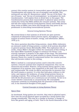 connect this creative system in transcendent space with physical space.
Transformation will require the use of metaphor and symbol. This
writing will use what St. Bonaventure called; "the eye of the flesh," the
eye of reason," and "the eye of contemplation," as metaphors for such
transformation. I will explain them in detail later in this paper. The
transformation process from transcendent to physical space involves
certain key terms that Miller defines for concrete systems. This essay
will will now outline General Living Systems Theory and briefly discuss
these terms as Miller uses them and though they may prove to be
problematic in describing transcendental systems.
General Living Systems Theory
My central thesis is that systems at all levels are open systems
composed of subsystems which process inputs, throughputs, and
outputs of various forms of matter, energy, and information. (Miller,
1978, p.1)
The above quotation describes living systems. James Miller elaborates
an extensive model of living systems, a subset of all systems described
in general systems theory (Bertalanffy,1968). This explication will, of
needs, reduce Miller's thoughts within the constraints of this writing. It
has taken Miller hundreds of pages to construct his thesis: I can
scarcely represent it properly in the pages of this essay. The limitations
not with standing, there are good reasons to choose General Living
Systems Theory as a model to understand further the creative process
that will become evident in this writing.
Miller's method is a conceptual system used to describe concrete
systems. Concrete systems have empirical components: they can be
measured and studied. However, living systems theory ignores a key
component of its systems; that component is life itself. Life is abstract
and unobservable. We study its effects and describe its presence but,
life itself remains a mystery. It is this that both gives credence to the
value, and exposes the weakness, of using living systems theory in
studying creativity. This writing will consider creativity synonymous
with life for life processes are a continuous act of creation. To live is to
create whether consciously or unconsciously. We unavoidably
encounter creativity in everything from the processes of the simplest
cell, to the theoretical thoughts of this paper.
Central Concepts in Living Systems Theory
Space-Time
As mentioned, living system are concrete, they exist in physical space.
Over time the actual physical space occupied by a living system may
change considerably. This may be a change in location, a change in
form like growth and aging, or both. Time is the fourth dimension of the
 