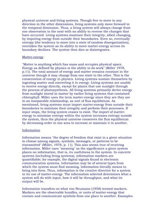 physical universe and living systems. Though free to move in any
direction in the other dimensions, living systems only move forward in
the temporal dimension. Thus, a living system will always change from
one observation to the next with no ability to reverse the changes that
have occurred. Living systems maintain their integrity, albeit changing,
by imputing energy from outside their boundaries. Even so, eventually
entropy (the tendency to move into a state of random disorganization),
overtakes the system as its ability to move matter-energy across its
boundary declines. The system then dies or disintegrates.
Matter-energy
"Matter is anything which has mass and occupies physical space.
Energy as defined by physics is the ability to do work" (Miller 1978,
p.11). The total amount of energy and matter remains constant in the
universe though it may change from one state to the other. This is the
conservation of energy in physics. Living systems sustain themselves by
ingesting matter and converting it to energy. Living systems are unable
to receive energy directly, except for plants that use sunlight through
the process of photosynthesis. All living systems primarily derive energy
from sunlight stored in matter by earlier living systems that contained
chlorophyll. Miller uses the term matter-energy since they are they are
in an inseparable relationship, as sort of flux equilibrium. As
mentioned, living systems must import matter-energy from outside their
boundaries to maintain their integrity and perform their processes. If
input stops, the living system ceases to exist. The import of matter-
energy to minimize entropy within the system increases entropy outside
the system, thus the physical universe conserves the flux equilibrium
by decreasing order in one area to increase or maintain it in another.
Information
Information means "the degree of freedom that exist in a given situation
to choose among signals, symbols, messages, or patterns to be
transmitted" (Miller, 1978, p. 11). This also seems true of receiving
information. Miller uses "meaning" as the significance a given system
places on information, that is, its usefulness to the system. In concrete
systems (including living systems), information markers are
quantifiable; for example, the digital signals found in electronic
communication systems. Information may be of several types from
which the system must find meaning. Information literally means to
bring into form. Thus, information is the creative directive for a system
in its use of matter-energy. The information selected determines what a
system will do with input, how it will be throughput, and what its
output will be.
Information transfers on what von Neumann (1958) termed markers.
Markers are the observable bundles, or units of matter-energy that
contain and communicate symbols from one place to another. Examples
 