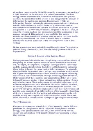 of markers range from the digital bits used by a computer, patterning of
a DNA molecule, or the vibration of a radio transmission. The less
energy needed to transfer the information marker from one place to
another, the more efficient the system is and the greater the amount of
information the system can process. Bremermann (1962), an
information theorist, estimated a minimum amount of energy that can
transfer information as a marker based on quantum-mechanical
considerations and estimated that the maximum information a system
can process is 2 x 1047 bits per second, per gram of its mass. Thus, in
concrete systems markers can be measured and the information it can
process estimated. This material is less useful in this paper's
description of transcendental systems since we are at this time unable
to measure and observe this realm but it will help to consider
information markers in relation to the creative process later in this
writing.
Before attempting a synthesis of General Living Systems Theory into a
general theory of creativity, I will describe living systems as Miller's
depicts them.
Section I: General Living Systems Theory
Living systems exhibit similarities though they express different levels of
complexity. In Miller's system there are seven hierarchical levels: the
cell, the organ, the organism, the group, the organization, the society,
and the supranational system. Each level in this hierarchy subsumes
those below it though they may exist in different spaces. For example,
though all exist in physical space, groups, organizations, societies and,
the supranational systems also exist in a conceptual space defined by
consensus in the social sciences. Though expressing these differences,
Miller asserts that these systems are isomorphic and that all of them
inherently possess similar critical subsystems. Miller outlines 19 such
critical subsystems. These subsystems, though obviously made up of
different components at each level of the hierarchy, perform the same,
or similar, functions and processes for their respective systems. This
paper will now give a short description of each of these subsystems and
provide some examples from different levels of the hierarchy. Describing
all levels is imprudent in this writing so I will concentrate on the cell,
and the society as examples and refer little to other levels. These two
levels represent a concrete and a conceptual type of space respectively.
The 19 Subsystems
Component subsystems at each level of the hierarchy handle different
processes for the system in which they exist. Some process matter-
energy, some process information and, a few process both matter-
energy and information. I will describe them below according to what
they process.
 