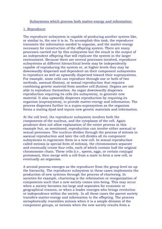 Subsystems which process both matter-energy and information:
1. Reproducer
The reproducer subsystem is capable of producing another system like,
or similar to, the one it is in. To accomplish this task, the reproducer
transmits the information needed to organize, and the matter-energy
necessary for construction of the offspring system. There are many
processes carried out by this subsystem but the result is the output of
an independent offspring that will replicate the system in the larger
environment. Because there are several processes involved, reproducer
subsystems at different hierarchical levels may be independently
capable of reproducing the system or, at higher levels they may be
downwardly dispersed and dependent on their component subsystems
to reproduce as well as upwardly dispersed toward their suprasystems.
For example, some cells can reproduce through one or both of two
methods, asexual (fission), or sexual reproduction that requires
combining genetic material from another cell (fusion). Organs are not
able to reproduce themselves. An organ downwardly disperses
reproduction requiring its cells (its subsystem), to generate new
material. It also upwardly disperses reproduction by requiring its
organism (suprasystem), to provide matter-energy and information. The
process disperses further to a supra-suprasystem as the organism
forms a mating dyad and inputs new genetic materials and information.
At the cell level, the reproducer subsystem involves both the
components of the nucleus, and the cytoplasm of the cell. Again
prudence does not allow explanation of the entire process in this
example but, as mentioned, reproduction can involve either asexual or
sexual processes. The nucleus divides through the process of mitosis in
asexual reproduction and later the cell divides all its component
subsystems to regenerate them in a new cell. In sexual reproduction
called meiosis (a special form of mitosis), the chromosomes separate
and eventually create four cells, each of which contain half the original
chromosome chain. These cells (i.e., sperm, eggs, or certain conjugal
protozoan), then merge with a cell from a mate to form a new cell, or
eventually an organism.
A second process emerges as the reproducer from the group level on up
the hierarchy. The reproducer subsystem in these cases implements the
production of new systems through the process of chartering. In
societies for example, chartering is the reformation or reorganization of
components such that a new society comes into being. This may occur
when a society becomes too large and separates for economic or
geographical reasons, or when a leader emerges who brings revolution
or independence within the society. In all these cases the parent society
transfers matter-energy and information to the offspring. The process
metaphorically resembles mitosis when it is a simple division of the
component groups, or meiosis when the new society results from a
 