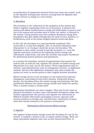 recombination of component elements from more than one society, such
as the Spanish settling Latin America causing both the Spanish and
Indian cultures to merge in a new society.
2. Boundary
The boundary is the subsystem at the periphery of the system that
holds it together separating it from its environment. It protects the
system and allows needed matter-energy and information to pass in and
out of the system and excludes what is either not useful, or harmful to
the system. Living systems may have artifacts distributes along their
boundaries that give added strength like the bark of trees, feathers, or
fortifications such as the Golan heights between Israel and Syria.
In the cell, the boundary is a semi-permeable membrane that
surrounds it. It may have flagella, cilia, or secreted substances that
help protect it, or transport materials across the boundary. The
boundary is more easily crossed in specific locations; i.e., near the
ingestor and input transducer for importing matter-energy and
information respectively, and near the extruder and output transducer
for eliminating system products and byproducts.
In a society the boundary consists of organizations that protect the
system and, as with the cell, regulate the transfer of matter-energy and
information in to and, out of, the system. These organizations may be
military, and administrative such as immigration services, or diplomatic
stations. Services like diplomatic embassies may exist outside the
system yet serve as access points to their original systems boundary.
Matter-energy arrives at the boundary as raw material for industry,
immigrants, and products from other systems. Along with being a
barrier, the boundary filters the matter-energy and maintains the flux
equilibrium between the matter-energy outside and inside the system.
Thus, a system retains a steady state.
Information boundaries are more complex. They may be the same as
physical boundaries in some cases. Information boundaries might also
include organizations that process and regulate the information in
different localities like banks exchanging currency, agencies with
society members on foreign soil, and electronic connectivity of many
sorts that extend outward to the system's environment.
Subsystems which process Matter-energy:
3. Ingestor
The ingestor brings matter-energy across the boundary for use by the
system. It enables a system to eat, or import matter-energy. There are
many specialized ingestors that vary at each hierarchical level. In
 