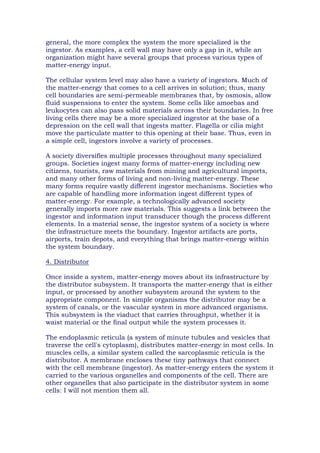 general, the more complex the system the more specialized is the
ingestor. As examples, a cell wall may have only a gap in it, while an
organization might have several groups that process various types of
matter-energy input.
The cellular system level may also have a variety of ingestors. Much of
the matter-energy that comes to a cell arrives in solution; thus, many
cell boundaries are semi-permeable membranes that, by osmosis, allow
fluid suspensions to enter the system. Some cells like amoebas and
leukocytes can also pass solid materials across their boundaries. In free
living cells there may be a more specialized ingestor at the base of a
depression on the cell wall that ingests matter. Flagella or cilia might
move the particulate matter to this opening at their base. Thus, even in
a simple cell, ingestors involve a variety of processes.
A society diversifies multiple processes throughout many specialized
groups. Societies ingest many forms of matter-energy including new
citizens, tourists, raw materials from mining and agricultural imports,
and many other forms of living and non-living matter-energy. These
many forms require vastly different ingestor mechanisms. Societies who
are capable of handling more information ingest different types of
matter-energy. For example, a technologically advanced society
generally imports more raw materials. This suggests a link between the
ingestor and information input transducer though the process different
elements. In a material sense, the ingestor system of a society is where
the infrastructure meets the boundary. Ingestor artifacts are ports,
airports, train depots, and everything that brings matter-energy within
the system boundary.
4. Distributor
Once inside a system, matter-energy moves about its infrastructure by
the distributor subsystem. It transports the matter-energy that is either
input, or processed by another subsystem around the system to the
appropriate component. In simple organisms the distributor may be a
system of canals, or the vascular system in more advanced organisms.
This subsystem is the viaduct that carries throughput, whether it is
waist material or the final output while the system processes it.
The endoplasmic reticula (a system of minute tubules and vesicles that
traverse the cell's cytoplasm), distributes matter-energy in most cells. In
muscles cells, a similar system called the sarcoplasmic reticula is the
distributor. A membrane encloses these tiny pathways that connect
with the cell membrane (ingestor). As matter-energy enters the system it
carried to the various organelles and components of the cell. There are
other organelles that also participate in the distributor system in some
cells: I will not mention them all.
 