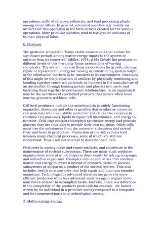 operations, mills of all types, refineries, and food processing plants
among many others. In general, advanced societies rely heavily on
artifacts for this operation in the form of tools created for the various
operations. More primitive societies tend to use greater amounts of
human physical labor.
6. Producer
The producer subsystem "forms stable associations that endure for
significant periods among matter-energy inputs to the system or
outputs from its converter." (Miller, 1978, p.58) Clearly the producer at
different levels of this hierarchy forms associations of varying
complexity. The system may use these associations for growth, damage
repair or replacement, energy for moving or constructing system output,
or for information markers to be transfers to its environment. Examples
of this might be the production of artifacts by physically combining and
bonding together converted materials as happens in the manufacture of
an automobile through forming metals and plastics into parts and
fastening them together in permanent relationships. In an organism it
may be the synthesis of specialized products that occurs when bone
marrow generates red blood cells.
Cell level producers include the mitochondria (a widely functioning
organelle), ribosomes and other organelles that synthesize converted
raw materials into more stable molecular structures like enzymes to
continue cell processes, lipids to repair cell membranes, and energy to
function. Cells that contain chlorophyll synthesize energy and produce
glucose; they are thus able to provide their own nutrition. Other cells
must use the substances from the converter subsystem and extend
their synthesis in production. Production at the sub cellular level
involves many chemical processes, some of which are still not
understood. Thus I will not attempt to describe them here.
Producers in society make and repair artifacts, and contribute to the
maintenance of societal subsystems. There are many such producer
organizations some of which disperse downwardly by relying on groups
and individual organisms. Examples include industries that combine
matter and energy to create a myriad of products useful to societal
subsystems or output as a product of the societal system. This also
includes health care providers that help repair and maintain member
organisms. Technologically advanced societies are generally more
efficient producers while less advanced societies again require more
man hours of labor to accomplish tasks. Likewise, there is a difference
in the complexity of the products produced; for example, the basket
woven by on individual in a primitive society compared to a computer
and its component parts in a technological society.
7. Matter-energy storage
 