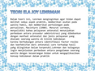 Dalam teori ini, Lenrman menginginkan agar bidan dapat
melihat semua aspek praktik, memberikan asuhan pada
wanita hamil, dan memberikan pertolongan pada
persalinan. Macintyre (1980). Menurut Lernman,
menyelidiki bahwa pelayanan antenatal menunjukkan
perbedaan antara prosedur administrasi yang dibebankan
dengan manfaat antenatal dan jenis pelayanan yang
dialami seorang wanita di klinik kebidanan
karena berhubungan antara identifikasi factor resiko
dan keefektifan dari antenatal care terhadap hasil
yahg diinginkan belum terpenuhi.Lehrman dan koleganya
ingin menjelaskan perbedaan antara pengalaman seorang
wanita dengan keseorangan bidan untuk mengaplikasikan
konsep kebidanan dalam praktik
 