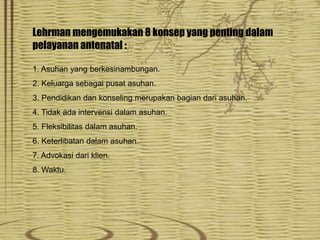 Lehrman mengemukakan 8 konsep yang penting dalam
pelayanan antenatal :
1. Asuhan yang berkesinambungan.
2. Keluarga sebagai pusat asuhan.
3. Pendidikan dan konseling merupakan bagian dari asuhan.
4. Tidak ada intervensi dalam asuhan.
5. Fleksibilitas dalam asuhan.
6. Keterlibatan dalam asuhan.
7. Advokasi dari klien.
8. Waktu.
 