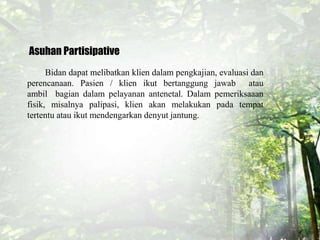 Asuhan Partisipative
Bidan dapat melibatkan klien dalam pengkajian, evaluasi dan
perencanaan. Pasien / klien ikut bertanggung jawab atau
ambil bagian dalam pelayanan antenetal. Dalam pemeriksaaan
fisik, misalnya palipasi, klien akan melakukan pada tempat
tertentu atau ikut mendengarkan denyut jantung.
 