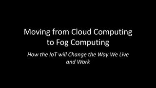 Moving from Cloud Computing
to Fog Computing
How the IoT will Change the Way We Live
and Work
 
