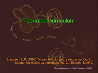Teoría del currículum
Lundgren, U.P. (1997) Teoría del currículum y escolarización, Ed.
Morata, Colección: La pedagogía hoy, 2a. Edición, Madrid.
Síntesis elaborada por Edith Gutiérrez (2014)
 