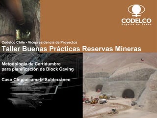 Codelco Chile - Vicepresidencia de Proyectos
Taller Buenas Prácticas Reservas Mineras
Metodología de Certidumbre
para planificación de Block Caving
Caso Chuquicamata Subterráneo
 