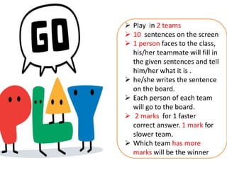  Play in 2 teams
 10 sentences on the screen
 1 person faces to the class,
his/her teammate will fill in
the given sentences and tell
him/her what it is .
 he/she writes the sentence
on the board.
 Each person of each team
will go to the board.
 2 marks for 1 faster
correct answer. 1 mark for
slower team.
 Which team has more
marks will be the winner
 
